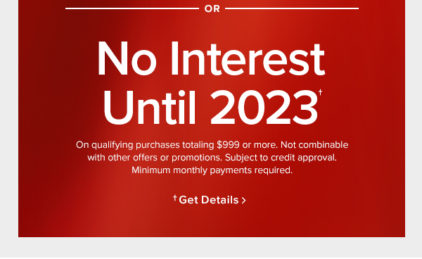 or No interest until 2023 On qualifying purchases totaling $999 or more. Not combinable with other offers or promotions. Subject to credit approval. Minimum monthly payments required. or Only pay $1 plus up to $500 off. Start a lease agreement with 120 days same as cash. In stores only.