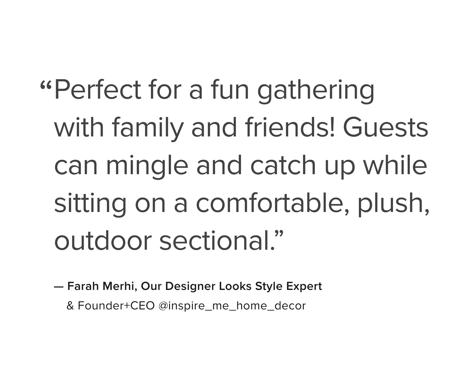 Riverside Collection Quote: Perfect for a fun gathering with family and friends! Guests can mingle and catch up while sitting on a comfortable, plush, outdoor sectional. ~ Farah Merhi, Our Designer Looks Style Expert - Founder and CEO @inspire_me_home_decor (Instagram)