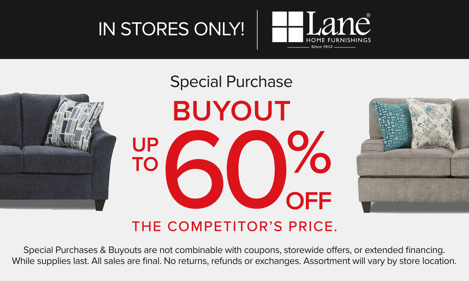 In Stores Only! Lane Special Purchase Buyout up to 60% off the competitors price. Special purchases & buyouts are not combinable with coupons, storewide offers, or extended financing. While supplies last. All sales are final. No returns, refunds or exchanges. Assortment will vary by store locations.