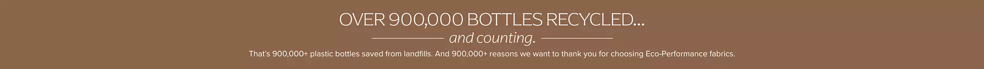 Over 500,000 bottles recycled... and counting. That's 500,000+ plastic bottles saved from landfills. And 900,000+ reason we want to thank you for choosing eco-performance fabrics.