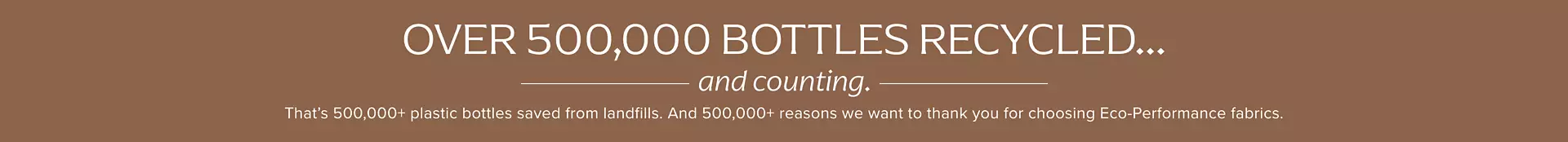 Over 500,000 bottles recycled... and counting. That's 500,000+ plastic bottles saved from landfills. And 500,000+ reason we want to thank you for choosing eco-performance fabrics.