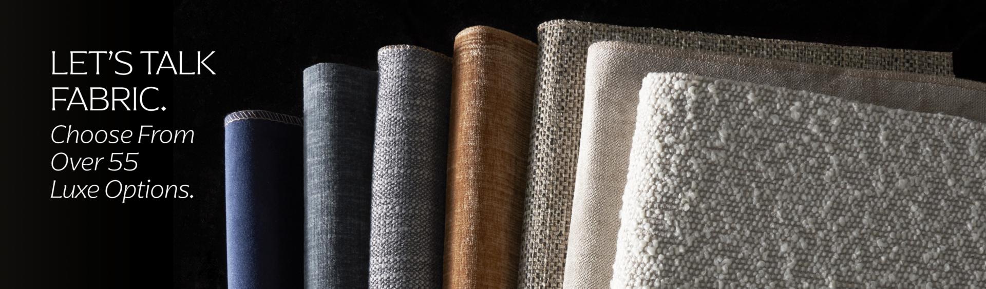 Lets talk fabric. Choose from over 55 luxe options.