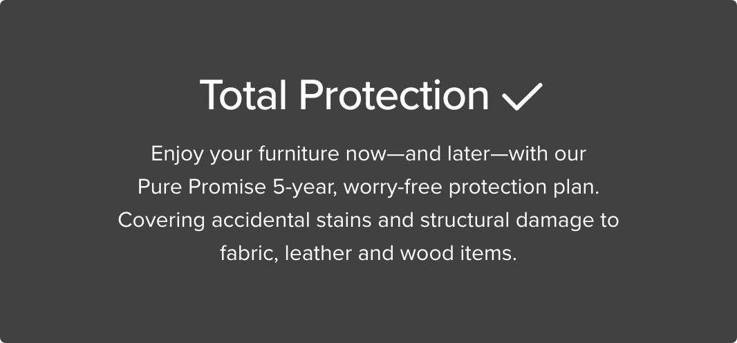 Total Protection Enjoy your furniture now - and later - with our Pure Promise 5-year, worry-free protection plan. Covering accidental stains and structural damage to fabric, leatehr and wood items
