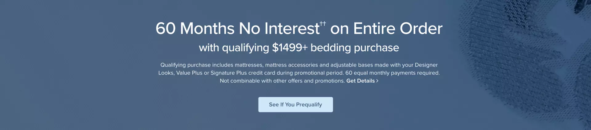 60 Months No Interest on Entire Order - with qualifying $1499+ bedding purchase -- Qualifying purchase includes mattress, mattress accessories and adjustable bases made with your Designer Looks, Value Plus or Signature Plus credit card during promotional period. 60 equal monthly payments required. Not combinable with other offers and promotions. - Get Details