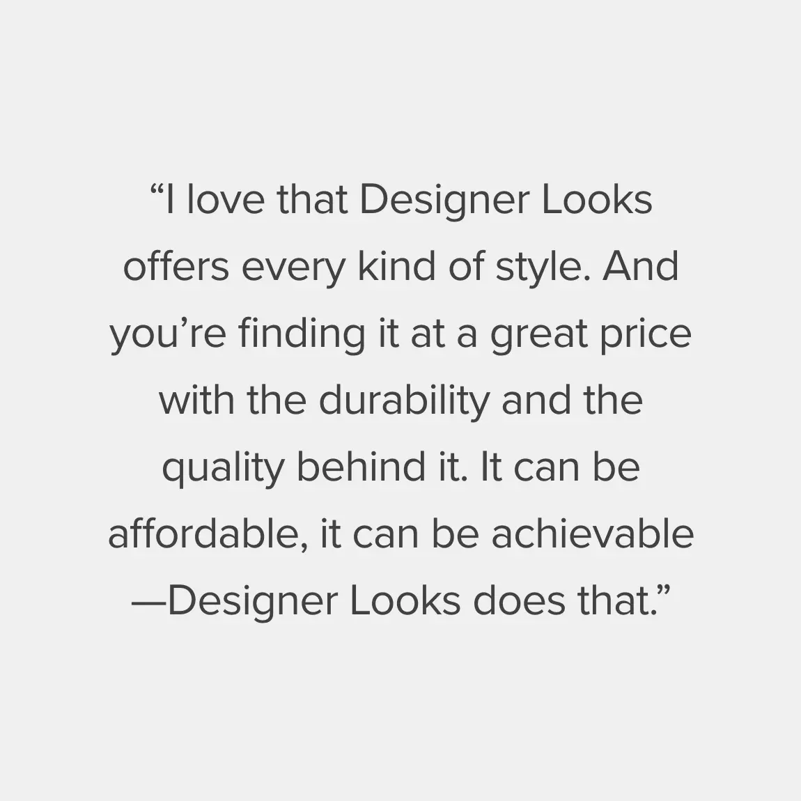 I love that Designer Looks offers every kind of style. And you’re finding it at a great price with the durability and the quality behind it. It can be affordable, it can be achievable—Designer Looks does that.