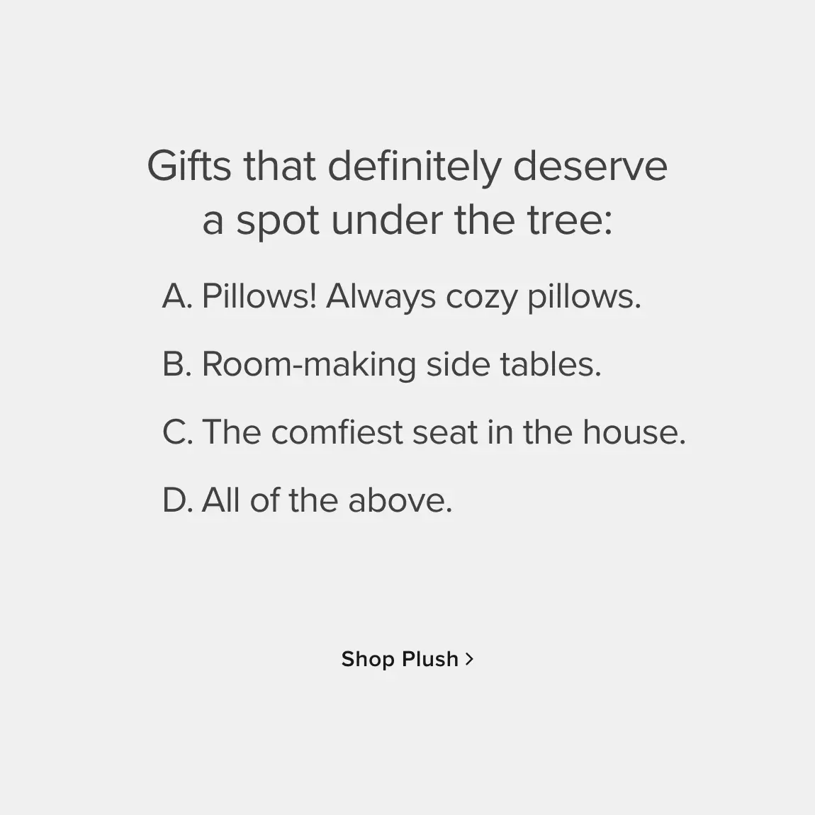 Gifts the definitely deserve a spot under the tree: A. Pillows! Always cozy pillows. B. Room-making side tables. C. The comfiest seat in the house. D. All of the above. - Shop Plush