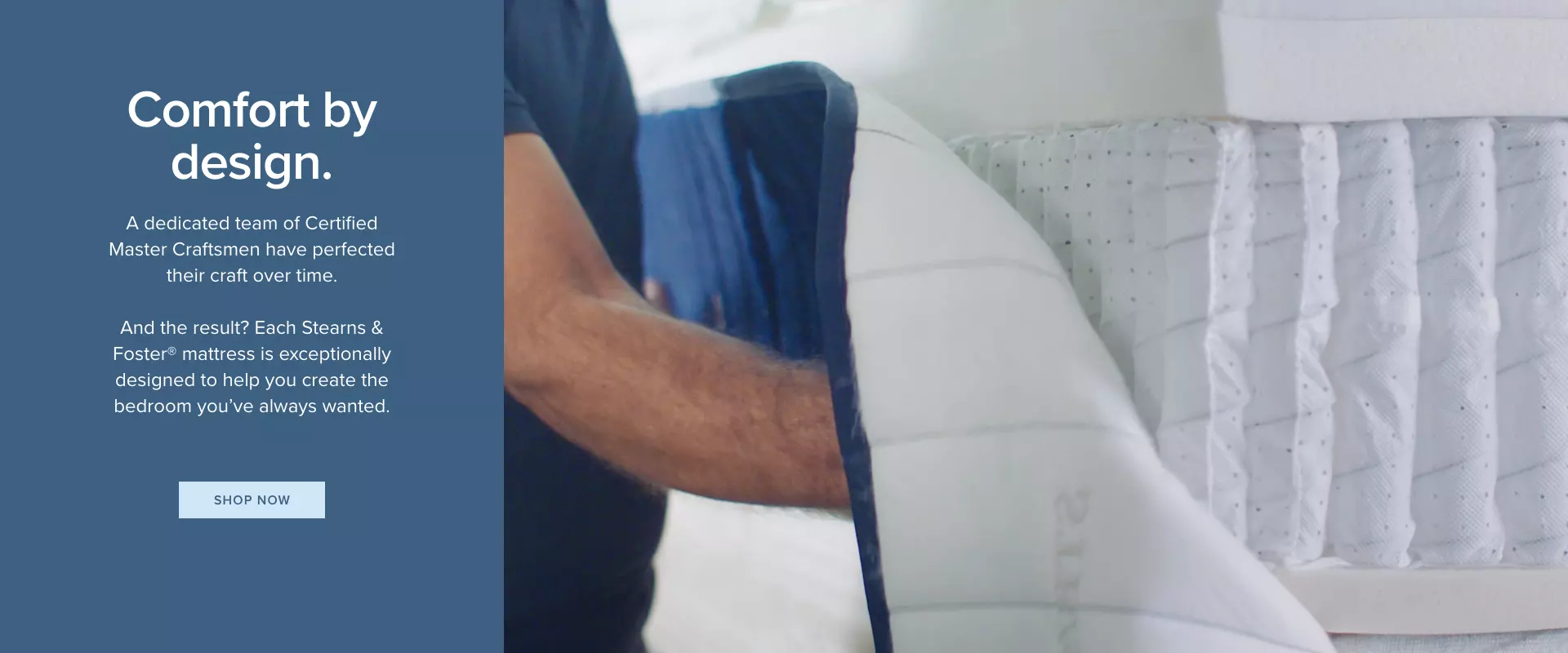 Stearns and Foster Mattresses - Comfort by design. A dedicated team of Certified Master Craftsmen have perfected their craft over time. And the result? Each Stearns & Foster mattress is exceptionally designed to help you create the bedroom you’ve always wanted.  - Shop Now