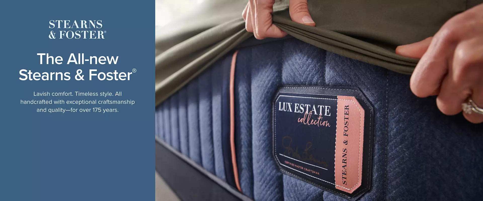 The all new Stearns and Foster Mattresses - lavish comfort. Timeless style. All handcrafted with exceptional craftsmanship and quality - for over 175 years. - Shop Now